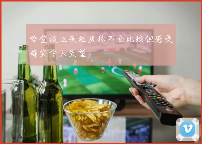 哈登谈沮丧经历称不会比较但感受确实令人失望