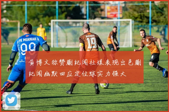 黄博文称赞蒯纪闻社媒表现出色蒯纪闻幽默回应定位球实力强大