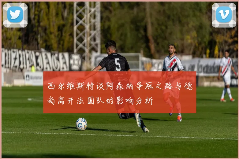 西尔维斯特谈阿森纳争冠之路与德尚离开法国队的影响分析