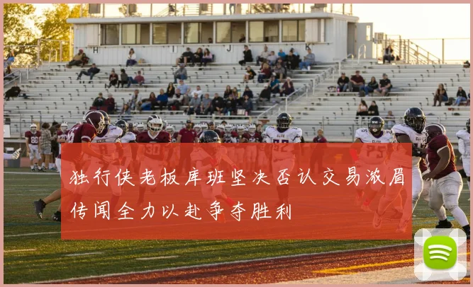 独行侠老板库班坚决否认交易浓眉传闻全力以赴争夺胜利