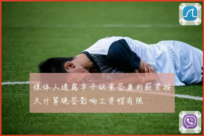 媒体人透露华子欲重签康利薪资按天计算晚签影响工资帽有限