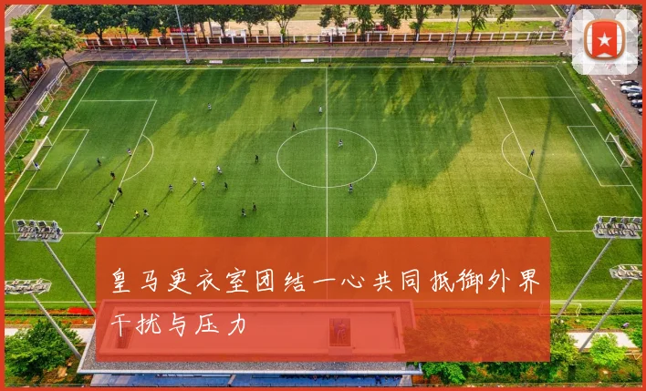 皇马更衣室团结一心共同抵御外界干扰与压力