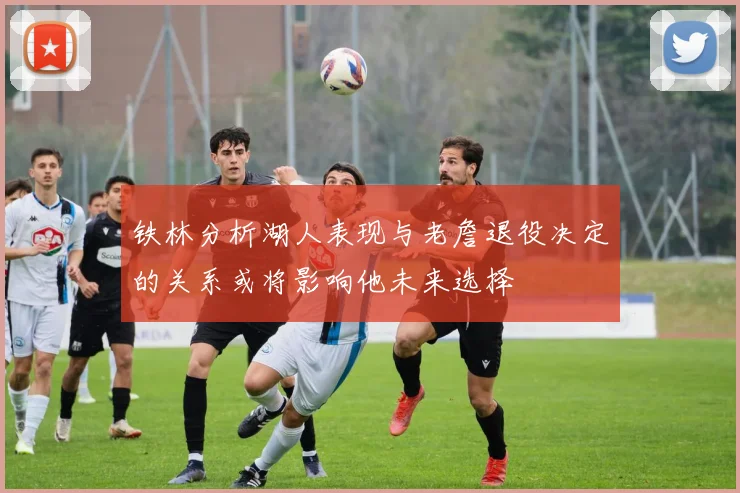 铁林分析湖人表现与老詹退役决定的关系或将影响他未来选择