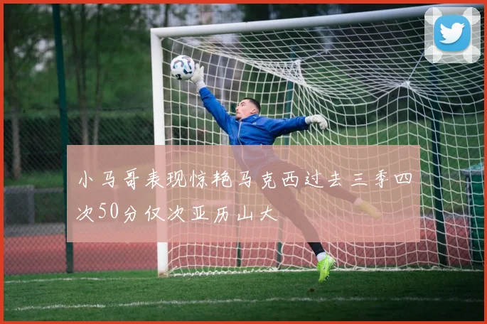 小马哥表现惊艳马克西过去三季四次50分仅次亚历山大