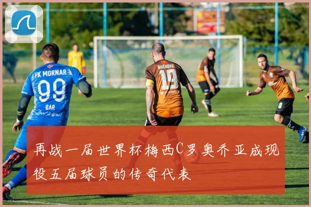 再战一届世界杯梅西C罗奥乔亚成现役五届球员的传奇代表
