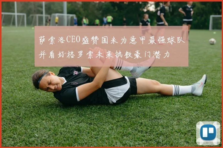 萨索洛CEO盛赞国米为意甲最强球队并看好格罗索未来执教豪门潜力