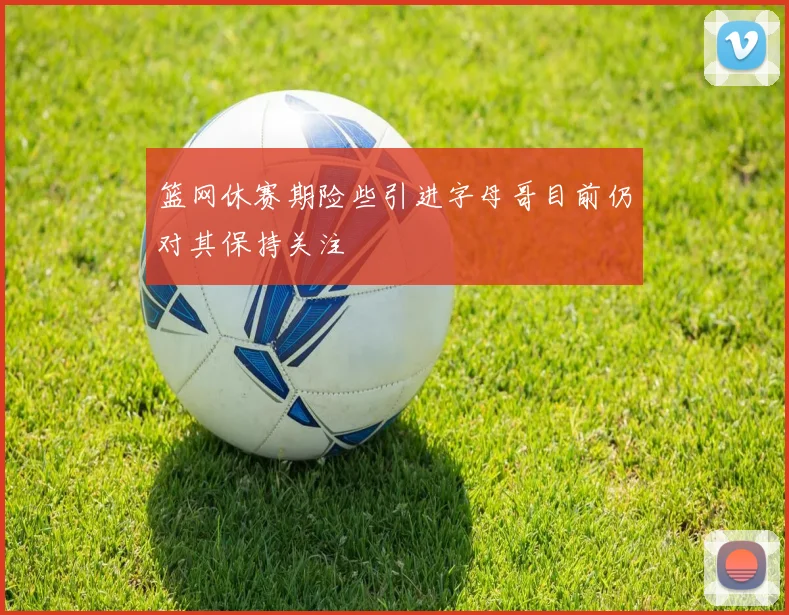 篮网休赛期险些引进字母哥目前仍对其保持关注