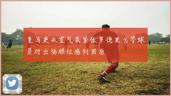 皇马更衣室气氛紧张罗德里戈等球员对出场顺位感到困惑