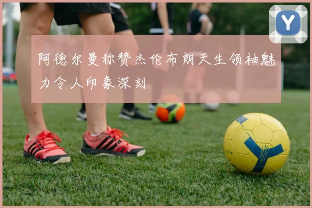 阿德尔曼称赞杰伦布朗天生领袖魅力令人印象深刻