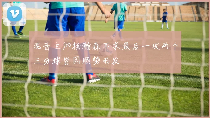 混音主帅杨瀚森不求最后一攻两个三分球皆因顺势而发