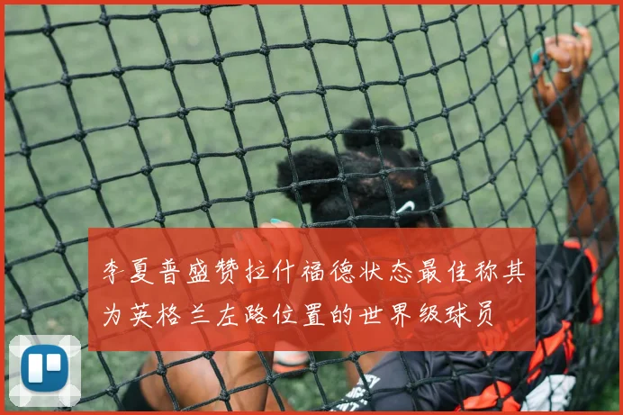 李夏普盛赞拉什福德状态最佳称其为英格兰左路位置的世界级球员