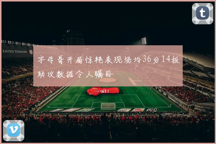 字母哥开局惊艳表现场均36分14板助攻数据令人瞩目