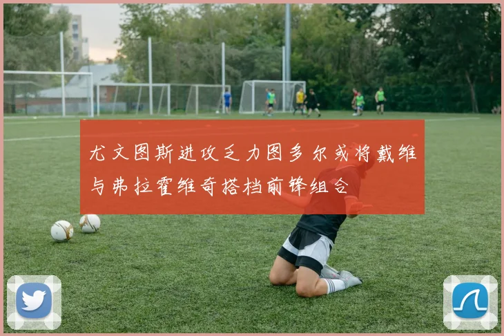 尤文图斯进攻乏力图多尔或将戴维与弗拉霍维奇搭档前锋组合