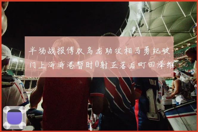 半场战报傅欢乌龙助攻相马勇纪破门上海海港暂时0射正落后町田泽维亚0-2