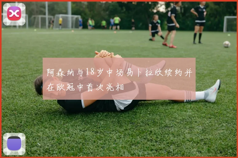 阿森纳与18岁中场易卜拉欣续约并在欧冠中首次亮相