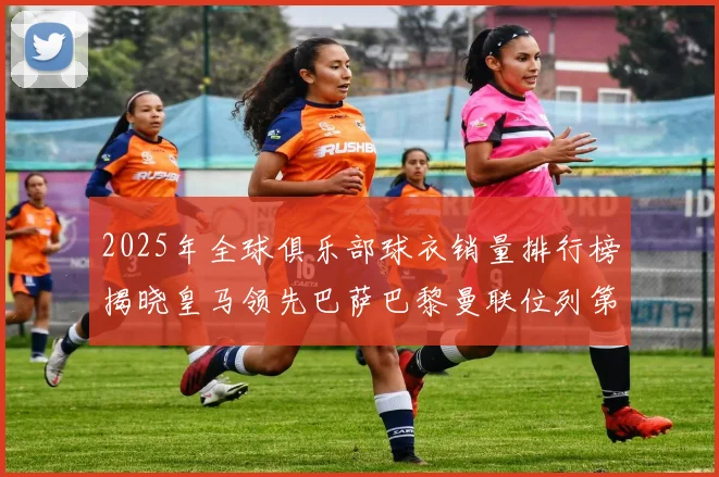 2025年全球俱乐部球衣销量排行榜揭晓皇马领先巴萨巴黎曼联位列第七