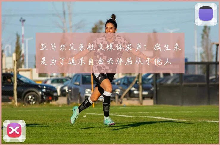 亚马尔父亲社交媒体发声：我生来是为了追求自由而非屈从于他人