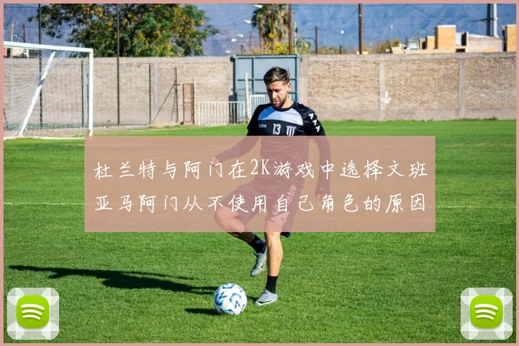 杜兰特与阿门在2K游戏中选择文班亚马阿门从不使用自己角色的原因揭秘